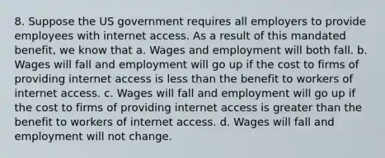 8. Suppose the US government requires all employers to provide employees with internet access. As a result of this mandated benefit, we know that a. Wages and employment will both fall. b. Wages will fall and employment will go up if the cost to firms of providing internet access is less than the benefit to workers of internet access. c. Wages will fall and employment will go up if the cost to firms of providing internet access is greater than the benefit to workers of internet access. d. Wages will fall and employment will not change.