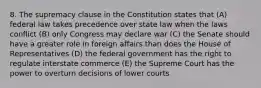 8. The supremacy clause in the Constitution states that (A) federal law takes precedence over state law when the laws conflict (B) only Congress may declare war (C) the Senate should have a greater role in foreign affairs than does the House of Representatives (D) the federal government has the right to regulate interstate commerce (E) the Supreme Court has the power to overturn decisions of lower courts