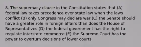 8. The supremacy clause in the Constitution states that (A) federal law takes precedence over state law when the laws conflict (B) only Congress may declare war (C) the Senate should have a greater role in foreign affairs than does the House of Representatives (D) the federal government has the right to regulate interstate commerce (E) the Supreme Court has the power to overturn decisions of lower courts