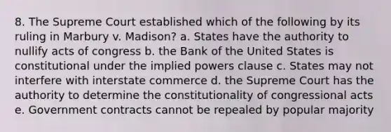 8. The Supreme Court established which of the following by its ruling in Marbury v. Madison? a. States have the authority to nullify acts of congress b. the Bank of the United States is constitutional under the implied powers clause c. States may not interfere with interstate commerce d. the Supreme Court has the authority to determine the constitutionality of congressional acts e. Government contracts cannot be repealed by popular majority