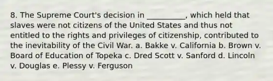 8. The Supreme Court's decision in __________, which held that slaves were not citizens of the United States and thus not entitled to the rights and privileges of citizenship, contributed to the inevitability of the Civil War. a. Bakke v. California b. Brown v. Board of Education of Topeka c. Dred Scott v. Sanford d. Lincoln v. Douglas e. Plessy v. Ferguson