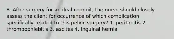 8. After surgery for an ileal conduit, the nurse should closely assess the client for occurrence of which complication specifically related to this pelvic surgery? 1. peritonitis 2. thrombophlebitis 3. ascites 4. inguinal hernia