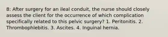 8: After surgery for an ileal conduit, the nurse should closely assess the client for the occurrence of which complication specifically related to this pelvic surgery? 1. Peritonitis. 2. Thrombophlebitis. 3. Ascites. 4. Inguinal hernia.