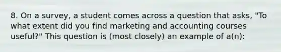 8. On a survey, a student comes across a question that asks, "To what extent did you find marketing and accounting courses useful?" This question is (most closely) an example of a(n):