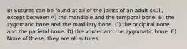 8) Sutures can be found at all of the joints of an adult skull, except between A) the mandible and the temporal bone. B) the zygomatic bone and the maxillary bone. C) the occipital bone and the parietal bone. D) the vomer and the zygomatic bone. E) None of these; they are all sutures.