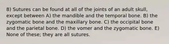 8) Sutures can be found at all of the joints of an adult skull, except between A) the mandible and the temporal bone. B) the zygomatic bone and the maxillary bone. C) the occipital bone and the parietal bone. D) the vomer and the zygomatic bone. E) None of these; they are all sutures.