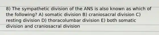 8) The sympathetic division of the ANS is also known as which of the following? A) somatic division B) craniosacral division C) resting division D) thoracolumbar division E) both somatic division and craniosacral division