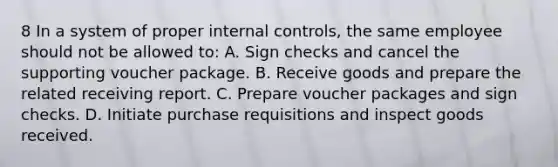 8 In a system of proper internal controls, the same employee should not be allowed to: A. Sign checks and cancel the supporting voucher package. B. Receive goods and prepare the related receiving report. C. Prepare voucher packages and sign checks. D. Initiate purchase requisitions and inspect goods received.