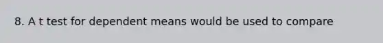 8. A t test for dependent means would be used to compare