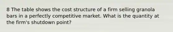 8 The table shows the cost structure of a firm selling granola bars in a perfectly competitive market. What is the quantity at the​ firm's shutdown​ point?