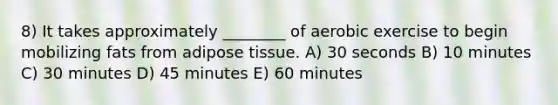 8) It takes approximately ________ of aerobic exercise to begin mobilizing fats from adipose tissue. A) 30 seconds B) 10 minutes C) 30 minutes D) 45 minutes E) 60 minutes