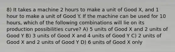 8) It takes a machine 2 hours to make a unit of Good X, and 1 hour to make a unit of Good Y. If the machine can be used for 10 hours, which of the following combinations will lie on its production possibilities curve? A) 5 units of Good X and 2 units of Good Y B) 3 units of Good X and 4 units of Good Y C) 2 units of Good X and 2 units of Good Y D) 6 units of Good X only