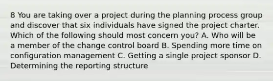 8 You are taking over a project during the planning process group and discover that six individuals have signed the project charter. Which of the following should most concern you? A. Who will be a member of the change control board B. Spending more time on configuration management C. Getting a single project sponsor D. Determining the reporting structure