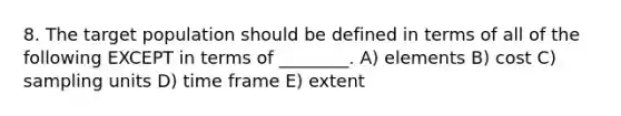 8. The target population should be defined in terms of all of the following EXCEPT in terms of ________. A) elements B) cost C) sampling units D) time frame E) extent