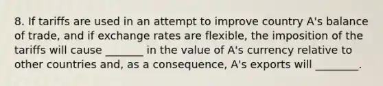 8. If tariffs are used in an attempt to improve country A's balance of trade, and if exchange rates are flexible, the imposition of the tariffs will cause _______ in the value of A's currency relative to other countries and, as a consequence, A's exports will ________.