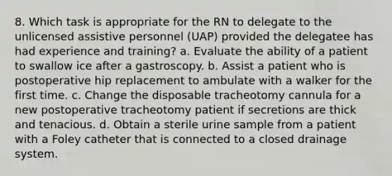 8. Which task is appropriate for the RN to delegate to the unlicensed assistive personnel (UAP) provided the delegatee has had experience and training? a. Evaluate the ability of a patient to swallow ice after a gastroscopy. b. Assist a patient who is postoperative hip replacement to ambulate with a walker for the first time. c. Change the disposable tracheotomy cannula for a new postoperative tracheotomy patient if secretions are thick and tenacious. d. Obtain a sterile urine sample from a patient with a Foley catheter that is connected to a closed drainage system.