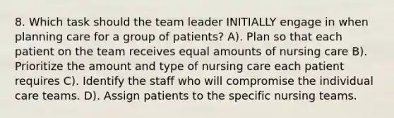 8. Which task should the team leader INITIALLY engage in when planning care for a group of patients? A). Plan so that each patient on the team receives equal amounts of nursing care B). Prioritize the amount and type of nursing care each patient requires C). Identify the staff who will compromise the individual care teams. D). Assign patients to the specific nursing teams.