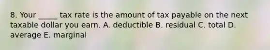 8. Your _____ tax rate is the amount of tax payable on the next taxable dollar you earn. A. deductible B. residual C. total D. average E. marginal