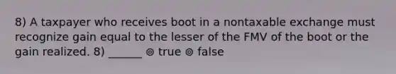 8) A taxpayer who receives boot in a nontaxable exchange must recognize gain equal to the lesser of the FMV of the boot or the gain realized. 8) ______ ⊚ true ⊚ false