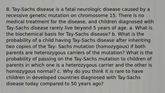 8. Tay-Sachs disease is a fatal neurologic disease caused by a recessive genetic mutation on chromosome 15. There is no medical treatment for the disease, and children diagnosed with Tay-Sachs disease rarely live beyond 5 years of age. a. What is the biochemical basis for Tay-Sachs disease? b. What is the probability of a child having Tay-Sachs disease after inheriting two copies of the Tay- Sachs mutation (homozygous) if both parents are heterozygous carriers of the mutation? What is the probability of passing on the Tay-Sachs mutation to children of parents in which one is a heterozygous carrier and the other is homozygous normal? c. Why do you think it is rare to have children in developed countries diagnosed with Tay-Sachs disease today compared to 50 years ago?