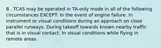 8 . TCAS may be operated in TA-only mode in all of the following circumstances EXCEPT: In the event of engine failure. In instrument or visual conditions during an approach on close parallel runways. During takeoff towards known nearby traffic that is in visual contact. In visual conditions while flying in remote areas.