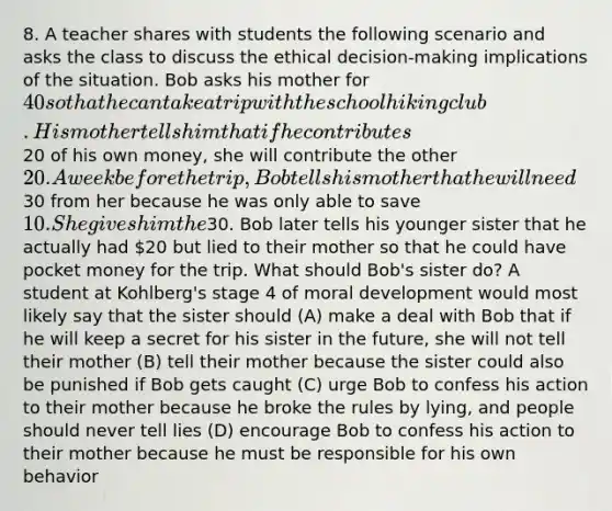 8. A teacher shares with students the following scenario and asks the class to discuss the ethical decision-making implications of the situation. Bob asks his mother for 40 so that he can take a trip with the school hiking club. His mother tells him that if he contributes20 of his own money, she will contribute the other 20. A week before the trip, Bob tells his mother that he will need30 from her because he was only able to save 10. She gives him the30. Bob later tells his younger sister that he actually had 20 but lied to their mother so that he could have pocket money for the trip. What should Bob's sister do? A student at Kohlberg's stage 4 of moral development would most likely say that the sister should (A) make a deal with Bob that if he will keep a secret for his sister in the future, she will not tell their mother (B) tell their mother because the sister could also be punished if Bob gets caught (C) urge Bob to confess his action to their mother because he broke the rules by lying, and people should never tell lies (D) encourage Bob to confess his action to their mother because he must be responsible for his own behavior