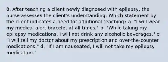 8. After teaching a client newly diagnosed with epilepsy, the nurse assesses the client's understanding. Which statement by the client indicates a need for additional teaching? a. "I will wear my medical alert bracelet at all times." b. "While taking my epilepsy medications, I will not drink any alcoholic beverages." c. "I will tell my doctor about my prescription and over-the-counter medications." d. "If I am nauseated, I will not take my epilepsy medication."