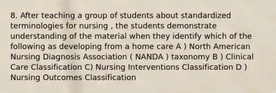 8. After teaching a group of students about standardized terminologies for nursing , the students demonstrate understanding of the material when they identify which of the following as developing from a home care A ) North American Nursing Diagnosis Association ( NANDA ) taxonomy B ) Clinical Care Classification C) Nursing Interventions Classification D ) Nursing Outcomes Classification