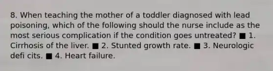 8. When teaching the mother of a toddler diagnosed with lead poisoning, which of the following should the nurse include as the most serious complication if the condition goes untreated? ■ 1. Cirrhosis of the liver. ■ 2. Stunted growth rate. ■ 3. Neurologic defi cits. ■ 4. Heart failure.