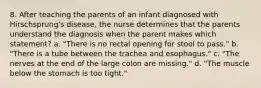 8. After teaching the parents of an infant diagnosed with Hirschsprung's disease, the nurse determines that the parents understand the diagnosis when the parent makes which statement? a. "There is no rectal opening for stool to pass." b. "There is a tube between the trachea and esophagus." c. "The nerves at the end of the large colon are missing." d. "The muscle below the stomach is too tight."