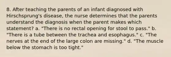 8. After teaching the parents of an infant diagnosed with Hirschsprung's disease, the nurse determines that the parents understand the diagnosis when the parent makes which statement? a. "There is no rectal opening for stool to pass." b. "There is a tube between the trachea and esophagus." c. "The nerves at the end of the large colon are missing." d. "The muscle below the stomach is too tight."