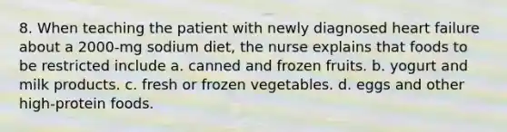 8. When teaching the patient with newly diagnosed heart failure about a 2000-mg sodium diet, the nurse explains that foods to be restricted include a. canned and frozen fruits. b. yogurt and milk products. c. fresh or frozen vegetables. d. eggs and other high-protein foods.