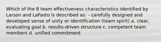 Which of the 8 team effectiveness characteristics identified by Larson and LaFasto is described as: - carefully designed and developed sense of unity or identification (team spirit) a. clear, evaluating goal b. results-driven structure c. competent team members d. unified commitment