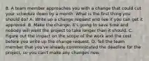 8. A team member approaches you with a change that could cut your schedule down by a month. What is the first thing you should do? A. Write up a change request and see if you can get it approved. B. Make the change. It's going to save time and nobody will want the project to take longer than it should. C. Figure out the impact on the scope of the work and the cost before you write up the change request. D. Tell the team member that you've already communicated the deadline for the project, so you can't make any changes now.