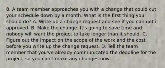 8. A team member approaches you with a change that could cut your schedule down by a month. What is the first thing you should do? A. Write up a change request and see if you can get it approved. B. Make the change. It's going to save time and nobody will want the project to take longer than it should. C. Figure out the impact on the scope of the work and the cost before you write up the change request. D. Tell the team member that you've already communicated the deadline for the project, so you can't make any changes now.