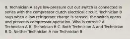 8. Technician A says low-pressure cut out switch is connected in series with the compressor clutch electrical circuit. Technician B says when a low refrigerant charge is sensed, the switch opens and prevents compressor operation. Who is correct? A. Technician A B. Technician B C. Both Technician A and Technician B D. Neither Technician A nor Technician B