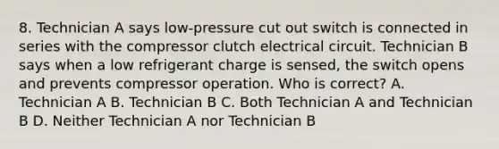 8. Technician A says low-pressure cut out switch is connected in series with the compressor clutch electrical circuit. Technician B says when a low refrigerant charge is sensed, the switch opens and prevents compressor operation. Who is correct? A. Technician A B. Technician B C. Both Technician A and Technician B D. Neither Technician A nor Technician B