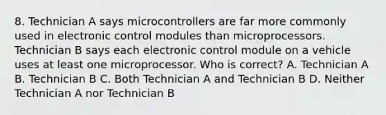 8. Technician A says microcontrollers are far more commonly used in electronic control modules than microprocessors. Technician B says each electronic control module on a vehicle uses at least one microprocessor. Who is correct? A. Technician A B. Technician B C. Both Technician A and Technician B D. Neither Technician A nor Technician B