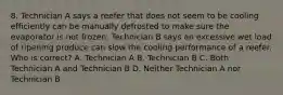 8. Technician A says a reefer that does not seem to be cooling efficiently can be manually defrosted to make sure the evaporator is not frozen. Technician B says an excessive wet load of ripening produce can slow the cooling performance of a reefer. Who is correct? A. Technician A B. Technician B C. Both Technician A and Technician B D. Neither Technician A nor Technician B