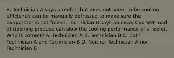 8. Technician A says a reefer that does not seem to be cooling efficiently can be manually defrosted to make sure the evaporator is not frozen. Technician B says an excessive wet load of ripening produce can slow the cooling performance of a reefer. Who is correct? A. Technician A B. Technician B C. Both Technician A and Technician B D. Neither Technician A nor Technician B