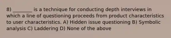 8) ________ is a technique for conducting depth interviews in which a line of questioning proceeds from product characteristics to user characteristics. A) Hidden issue questioning B) Symbolic analysis C) Laddering D) None of the above