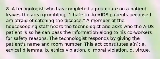 8. A technologist who has completed a procedure on a patient leaves the area grumbling, "I hate to do AIDS patients because I am afraid of catching the disease." A member of the housekeeping staff hears the technologist and asks who the AIDS patient is so he can pass the information along to his co-workers for safety reasons. The technologist responds by giving the patient's name and room number. This act constitutes a(n): a. ethical dilemma. b. ethics violation. c. moral violation. d. virtue.