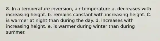 8. In a temperature inversion, air temperature a. decreases with increasing height. b. remains constant with increasing height. C. is warmer at night than during the day. d. increases with increasing height. e. is warmer during winter than during summer.