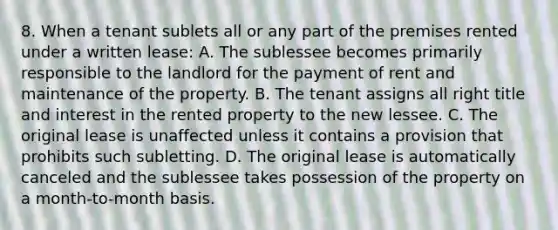 8. When a tenant sublets all or any part of the premises rented under a written lease: A. The sublessee becomes primarily responsible to the landlord for the payment of rent and maintenance of the property. B. The tenant assigns all right title and interest in the rented property to the new lessee. C. The original lease is unaffected unless it contains a provision that prohibits such subletting. D. The original lease is automatically canceled and the sublessee takes possession of the property on a month-to-month basis.