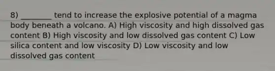 8) ________ tend to increase the explosive potential of a magma body beneath a volcano. A) High viscosity and high dissolved gas content B) High viscosity and low dissolved gas content C) Low silica content and low viscosity D) Low viscosity and low dissolved gas content