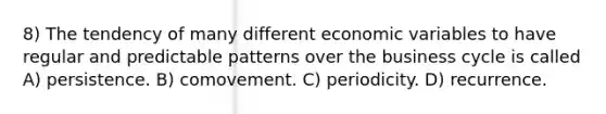 8) The tendency of many different economic variables to have regular and predictable patterns over the business cycle is called A) persistence. B) comovement. C) periodicity. D) recurrence.