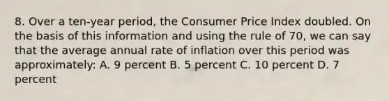 8. Over a ten-year period, the Consumer Price Index doubled. On the basis of this information and using the rule of 70, we can say that the average annual rate of inflation over this period was approximately: A. 9 percent B. 5 percent C. 10 percent D. 7 percent