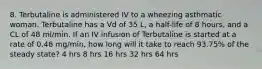 8. Terbutaline is administered IV to a wheezing asthmatic woman. Terbutaline has a Vd of 35 L, a half-life of 8 hours, and a CL of 48 ml/min. If an IV infusion of Terbutaline is started at a rate of 0.48 mg/min, how long will it take to reach 93.75% of the steady state? 4 hrs 8 hrs 16 hrs 32 hrs 64 hrs