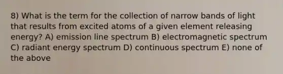 8) What is the term for the collection of narrow bands of light that results from excited atoms of a given element releasing energy? A) emission line spectrum B) electromagnetic spectrum C) radiant energy spectrum D) continuous spectrum E) none of the above