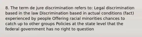 8. The term de jure discrimination refers to: Legal discrimination based in the law Discrimination based in actual conditions (fact) experienced by people Offering racial minorities chances to catch up to other groups Policies at the state level that the federal government has no right to question